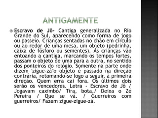  Escravo de Jô- Cantiga generalizada no Rio
Grande do Sul, aparecendo como forma de jogo
ou passeio. Crianças sentadas no chão em círculo
ou ao redor de uma mesa, um objeto (pedrinha,
caixa de fósforo ou sementes). As crianças vão
entoando a cantiga, marcando os tempos fortes,
passam o objeto de uma para a outra, no sentido
dos ponteiros do relógio. Somente na parte onde
dizem 'zigue-zá"o objeto é passado na direção
contrária, retomando-se logo a seguir, à primeira
direção. Quem erra cai fora. Os últimos dois
serão os vencedores. Letra - Escravo de Jô /
Jogavam caximbó/ Tira, bota,/ Deixa o Zé
Pereira / Que se vá. / Guerreiros com
guerreiros/ Fazem zigue-zigue-zá.
 