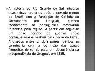  A história do Rio Grande do Sul inicia-se
quase duzentos anos após o descobrimento
do Brasil com a fundação de Colônia do
Sacramento (no Uruguai), quando
tardiamente os portugueses mostraram
interesse pela região. A partir daí segue-se
um longo período de guerras entre
portugueses e espanhóis pela posse da terra.
A disputa entre os dois países ibéricos só
terminaria com a definição das atuais
fronteiras do sul do país, em decorrência da
independência do Uruguai, em 1825.
 