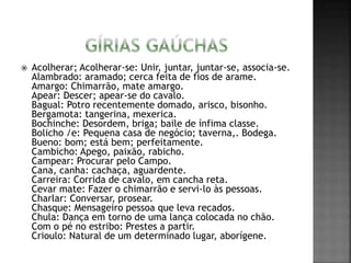  Acolherar; Acolherar-se: Unir, juntar, juntar-se, associa-se.
Alambrado: aramado; cerca feita de fios de arame.
Amargo: Chimarrão, mate amargo.
Apear: Descer; apear-se do cavalo.
Bagual: Potro recentemente domado, arisco, bisonho.
Bergamota: tangerina, mexerica.
Bochinche: Desordem, briga; baile de ínfima classe.
Bolicho /e: Pequena casa de negócio; taverna,. Bodega.
Bueno: bom; está bem; perfeitamente.
Cambicho: Apego, paixão, rabicho.
Campear: Procurar pelo Campo.
Cana, canha: cachaça, aguardente.
Carreira: Corrida de cavalo, em cancha reta.
Cevar mate: Fazer o chimarrão e servi-lo às pessoas.
Charlar: Conversar, prosear.
Chasque: Mensageiro pessoa que leva recados.
Chula: Dança em torno de uma lança colocada no chão.
Com o pé no estribo: Prestes a partir.
Crioulo: Natural de um determinado lugar, aborígene.
 