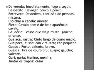  De vereda: Imediatamente, logo a seguir.
Despacito: Devagar, pouco a pouco.
Entrevero: Desordem, confusão de pessoas,
mistura.
Espichar a canela: morrer.
Flete: Cavalo bom e de bela aparência;
cavalo.
Gaudério: Pessoa que viaja muito; gaúcho;
errante.
Guaiaca, rastra: Cinto largo de couro macio.
Guaipeca, cusco: cão vira-lata; cão pequeno.
Guapo : Forte, valente, bravo.
Guasca: Tira de couro cru; guapo; gaúcho;
valente.
Guri, guria: Menino, menina.
Juntar os trapos: casar
 