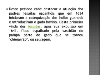 Deste período cabe destacar a atuação dos
padres jesuítas espanhóis que em 1634
iniciaram a catequização dos índios guaranis
e introduziram o gado bovino. Desta primeira
vinda dos jesuítas, após sua expulsão em
1641, ficou espalhado pela vastidão do
pampa parte do gado que se tornou
"chimarrão", ou selvagem.
 