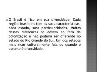  O Brasil é rico em sua diversidade. Cada
região brasileira tem as suas características,
cada estado, suas particularidades. Muitas
dessas diferenças se devem ao fato da
colonização e não poderia ser diferente no
estado do Rio Grande do Sul. Um dos estados
mais ricos culturalmente falando quando o
assunto é diversidade.
 
