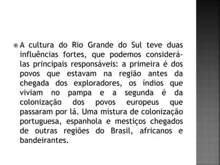  A cultura do Rio Grande do Sul teve duas
influências fortes, que podemos considerá-
las principais responsáveis: a primeira é dos
povos que estavam na região antes da
chegada dos exploradores, os índios que
viviam no pampa e a segunda é da
colonização dos povos europeus que
passaram por lá. Uma mistura de colonização
portuguesa, espanhola e mestiços chegados
de outras regiões do Brasil, africanos e
bandeirantes.
 
