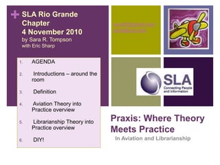 +
Praxis: Where Theory
Meets Practice
In Aviation and Librarianship
SLA Rio Grande
Chapter
4 November 2010
by Sara R. Tompson
with Eric Sharp
saratifr@gmail.com
sarat@usc.edu
1. AGENDA
2. Introductions – around the
room
3. Definition
4. Aviation Theory into
Practice overview
5. Librarianship Theory into
Practice overview
6. DIY!
 