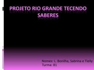 Projeto Rio Grande tecendo saberes Nomes: L. Bonilha, Sabrina e Tielly 	    Turma: 81 