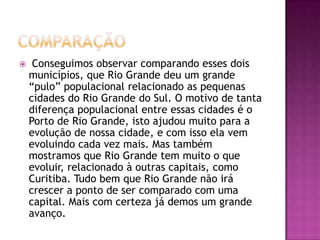 comparação Conseguimos observar comparando esses dois municípios, que Rio Grande deu um grande “pulo” populacional relacionado as pequenas cidades do Rio Grande do Sul. O motivo de tanta diferença populacional entre essas cidades é o Porto de Rio Grande, isto ajudou muito para a evolução de nossa cidade, e com isso ela vem evoluindo cada vez mais. Mas também mostramos que Rio Grande tem muito o que evoluir, relacionado à outras capitais, como Curitiba. Tudo bem que Rio Grande não irá crescer a ponto de ser comparado com uma capital. Mais com certeza já demos um grande avanço.