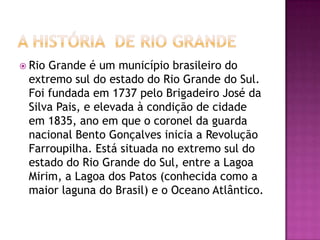 A história  DE RIO GRANDERio Grande é um município brasileiro do extremo sul do estado do Rio Grande do Sul. Foi fundada em 1737 pelo Brigadeiro José da Silva Pais, e elevada à condição de cidade em 1835, ano em que o coronel da guarda nacional Bento Gonçalves inicia a Revolução Farroupilha. Está situada no extremo sul do estado do Rio Grande do Sul, entre a Lagoa Mirim, a Lagoa dos Patos (conhecida como a maior laguna do Brasil) e o Oceano Atlântico.