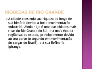 Riquezas DE RIO GRANDEA cidade construiu sua riqueza ao longo de sua história devido à forte movimentação industrial. Ainda hoje é uma das cidades mais ricas do Rio Grande do Sul, e a mais rica da região sul do estado, principalmente devido ao seu porto (o segundo em movimentação de cargas do Brasil), e à sua Refinaria Ipiranga.