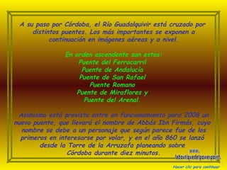 A su paso por Córdoba, el Río Guadalquivir está cruzado por  distintos puentes. Los más importantes se exponen a continuación en imágenes aéreas y a nivel. En orden ascendente son estos: Puente del Ferrocarril  Puente de Andalucía  Puente de San Rafael  Puente Romano  Puente de Miraflores y  Puente del Arenal.   Asimismo está previsto entre en funcionamiento para 2008 un nuevo puente, que llevará el nombre de Abbás Ibn Firmás, cuyo  nombre se debe a un personaje que según parece fue de los primeros en interesarse por volar, y en el año 860 se lanzó  desde la Torre de la Arruzafa planeando sobre  Córdoba durante diez minutos. Hacer clic para continuar www. laboutiquedelpowerpoint. com 