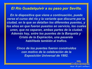 El Río Guadalquivir a su paso por Sevilla. En la diapositiva que viene a continuación, puede verse el curso del río y la variante que discurre por la  ciudad, en la que se detallan los diferentes puentes, y  los años en que fueron puestos en servicio, los cuales  unen, que no separan, ambas partes de la ciudad. Además hay, entre los puentes de la Barqueta y  Cristo de la Expiración, una pasarela  habilitada también al trafico. Cinco de los puentes fueron construidos con motivo de la celebración de la Exposición Universal de 1992. Hacer clic para continuar www. laboutiquedelpowerpoint. com 