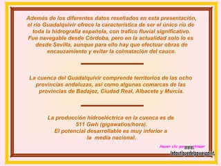 Además de los diferentes datos reseñados en esta presentación, el río Guadalquivir ofrece la característica de ser el único río de  toda la hidrografía española, con trafico fluvial significativo. Fue navegable desde Córdoba, pero en la actualidad solo lo es  desde Sevilla, aunque para ello hay que efectuar obras de encauzamiento y evitar la colmatación del cauce. La cuenca del Guadalquivir comprende territorios de las ocho  provincias andaluzas, así como algunas comarcas de las  provincias de Badajoz, Ciudad Real, Albacete y Murcia. La producción hidroeléctrica en la cuenca es de  511 Gwh (gigawatios/hora). El potencial desarrollable es muy inferior a  la  media nacional. Hacer clic para continuar www. laboutiquedelpowerpoint. com 