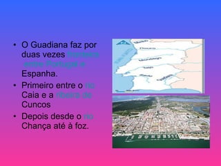 O Guadiana faz por duas vezes  fronteira  entre Portugal e  Espanha .  Primeiro entre o  rio   Caia  e a  ribeira  de  Cuncos   Depois desde o  rio   Chança  até à foz.  