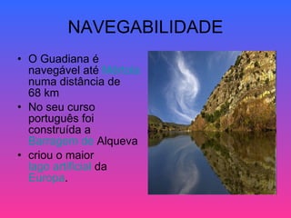 NAVEGABILIDADE O Guadiana é navegável até  Mértola  numa distância de 68 km  No seu curso português foi construída a  Barragem  de  Alqueva   criou o maior  lago artificial  da  Europa .  