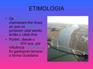 ETIMOLOGIA Os  romanos  chamavam-lhe  Anas  ao que os  Mouros  juntaram  uádi  sendo então o  Uádi Ana   Porém, desde o  século  XVI  que, por influência  castelhana , foi ganhando terreno a forma Guadiana 
