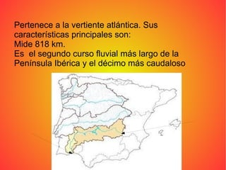 Pertenece a la vertiente atlántica. Sus
características principales son:
Mide 818 km.
Es el segundo curso fluvial más largo de la
Península Ibérica y el décimo más caudaloso
 