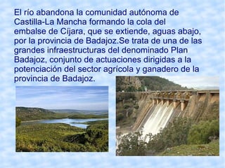 El río abandona la comunidad autónoma de
Castilla-La Mancha formando la cola del
embalse de Cíjara, que se extiende, aguas abajo,
por la provincia de Badajoz.Se trata de una de las
grandes infraestructuras del denominado Plan
Badajoz, conjunto de actuaciones dirigidas a la
potenciación del sector agrícola y ganadero de la
provincia de Badajoz.
 