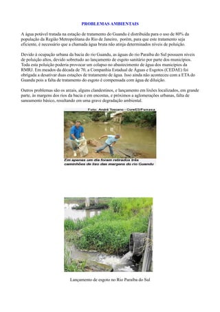 PROBLEMAS AMBIENTAIS

A água potável tratada na estação de tratamento do Guandu é distribuída para o uso de 80% da
população da Região Metropolitana do Rio de Janeiro, porém, para que este tratamento seja
eficiente, é necessário que a chamada água bruta não atinja determinados níveis de poluição.

Devido à ocupação urbana da bacia do rio Guandu, as águas do rio Paraíba do Sul possuem níveis
de poluição altos, devido sobretudo ao lançamento de esgoto sanitário por parte dos municípios.
Toda esta poluição poderia provocar um colapso no abastecimento de água dos municípios da
RMRJ. Em meados da década de 70, a Companhia Estadual de Águas e Esgotos (CEDAE) foi
obrigada a desativar duas estações de tratamento de água. Isso ainda não aconteceu com a ETA do
Guandu pois a falta de tratamento do esgoto é compensada com água de diluição.

Outros problemas são os areais, alguns clandestinos, e lançamento em lixões localizados, em grande
parte, às margens dos rios da bacia e em encostas, e próximos a aglomerações urbanas, falta de
saneamento básico, resultando em uma grave degradação ambiental.




                           Lançamento de esgoto no Rio Paraíba do Sul
 