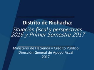 Distrito de Riohacha:
Situación fiscal y perspectivas
2016 y Primer Semestre 2017
Ministerio de Hacienda y Crédito Público
Dirección General de Apoyo Fiscal
2017
 