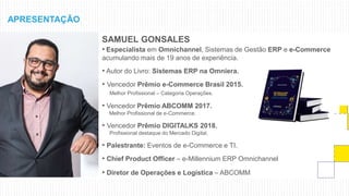 SAMUEL GONSALES
• Especialista em Omnichannel, Sistemas de Gestão ERP e e-Commerce
acumulando mais de 19 anos de experiência.
• Autor do Livro: Sistemas ERP na Omniera.
• Vencedor Prêmio e-Commerce Brasil 2015.
Melhor Profissional – Categoria Operações.
• Vencedor Prêmio ABCOMM 2017.
Melhor Profissional de e-Commerce.
• Vencedor Prêmio DIGITALKS 2018.
Profissional destaque do Mercado Digital.
• Palestrante: Eventos de e-Commerce e TI.
• Chief Product Officer – e-Millennium ERP Omnichannel
• Diretor de Operações e Logística – ABCOMM
APRESENTAÇÃO
 
