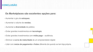 CONCLUSÃO
Os Marketplaces são excelentes opções para:
- Aumentar o giro de estoques;
- Aumentar o volume de vendas;
- Aumentar a diversidade de público;
- Evitar grandes investimentos em tecnologia;
- Evitar grandes investimentos com mídia paga – audiência;
- Diminuir a curva de maturidade de um empreendedor digital;
- Lidar com meios de pagamento e fretes diferente de quando se tem loja própria.
 