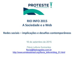  
	
  
RIO	
  INFO	
  2015	
  
A	
  Sociedade	
  e	
  a	
  Web	
  
	
  
Redes	
  sociais	
  –	
  implicações	
  e	
  desaﬁos	
  contemporâneos	
  	
  
	
  
	
  
16 de setembro de 2015
Flávia Lefèvre Guimarães
flavia@lladvogados.com.br
http://www.wirelessbrasil.org/flavia_lefevre/blog_01.html
	
  
 
