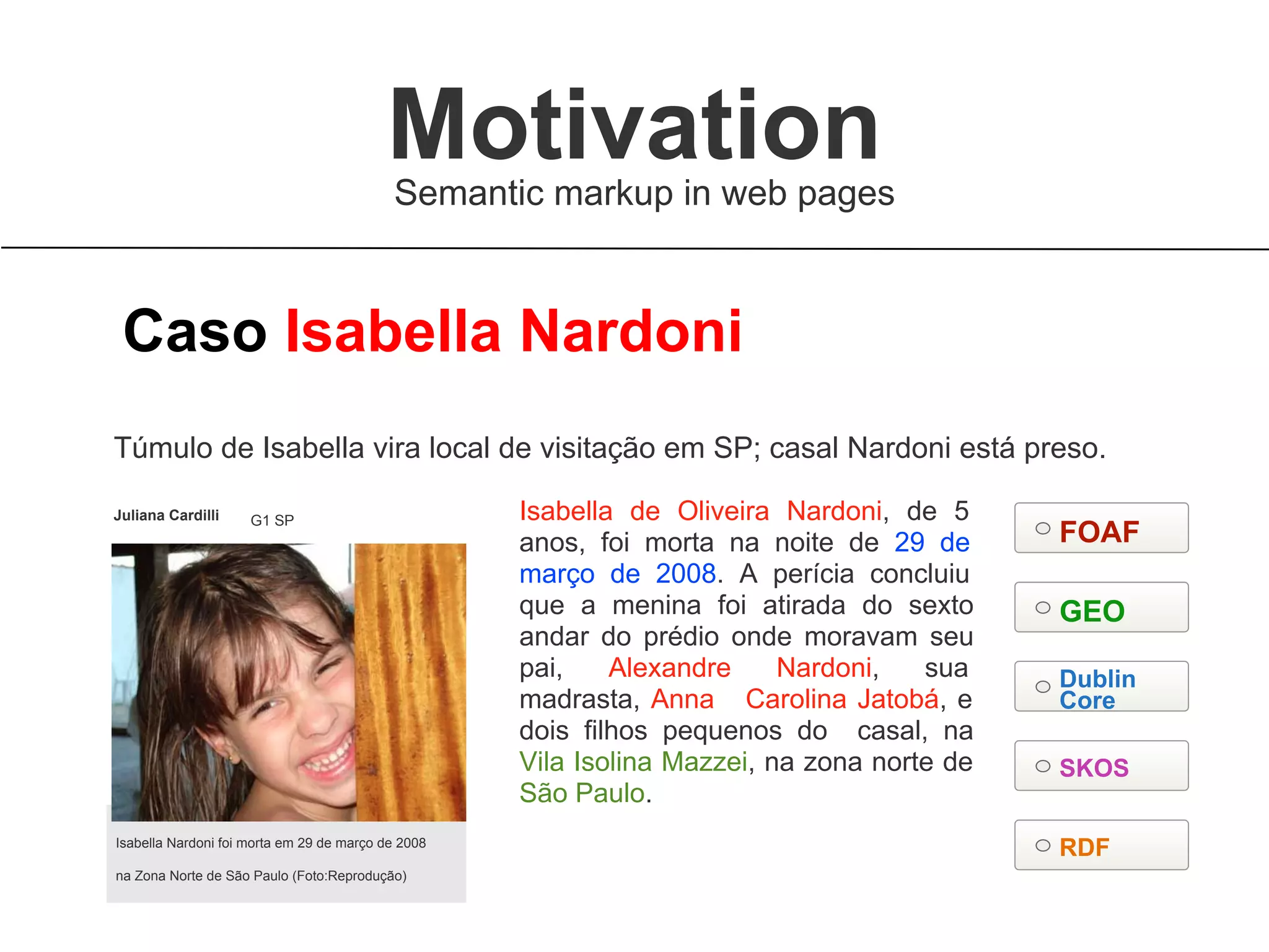 Isabella Nardoni foi morta em 29 de março de 2008
na Zona Norte de São Paulo (Foto:Reprodução)
Isabella de Oliveira Nardoni, de 5
anos, foi morta na noite de 29 de
março de 2008. A perícia concluiu
que a menina foi atirada do sexto
andar do prédio onde moravam seu
pai, Alexandre Nardoni, sua
madrasta, Anna Carolina Jatobá, e
dois filhos pequenos do casal, na
Vila Isolina Mazzei, na zona norte de
São Paulo.
Túmulo de Isabella vira local de visitação em SP; casal Nardoni está preso.
Caso Isabella Nardoni
Juliana Cardilli G1 SP
RDF
FOAF
GEO
Dublin
Core
SKOS
Semantic markup in web pages
Motivation
 