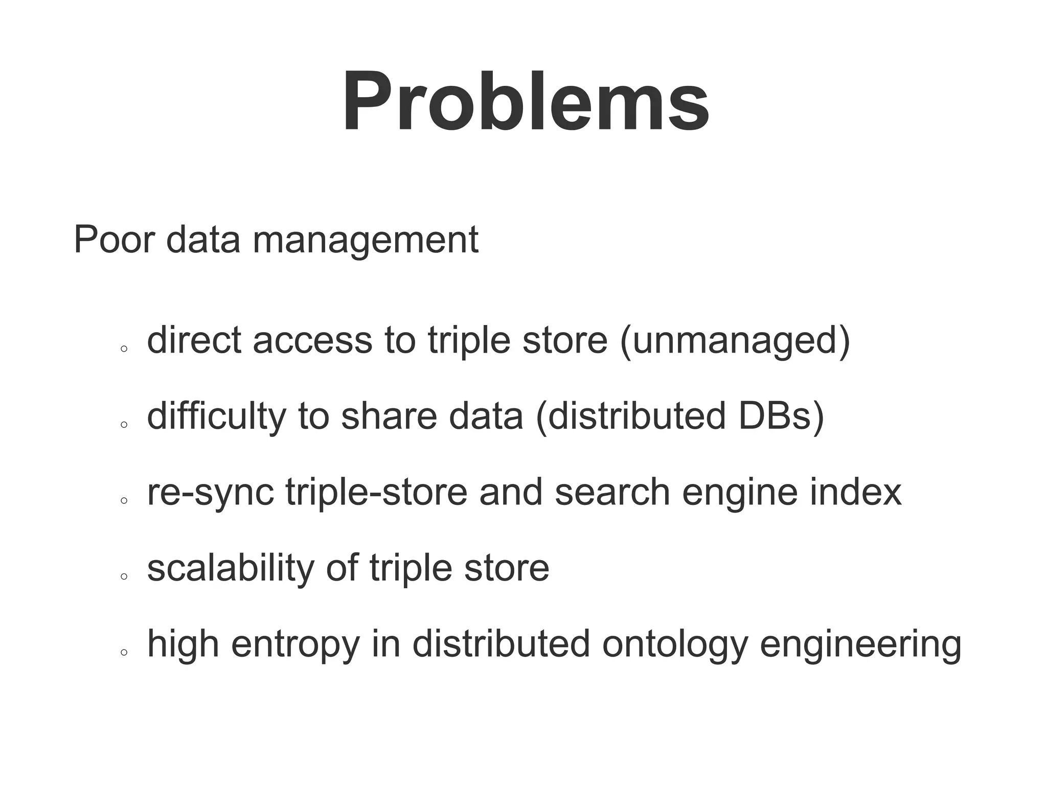 Poor data management
○ direct access to triple store (unmanaged)
○ difficulty to share data (distributed DBs)
○ re-sync triple-store and search engine index
○ scalability of triple store
○ high entropy in distributed ontology engineering
Problems
 