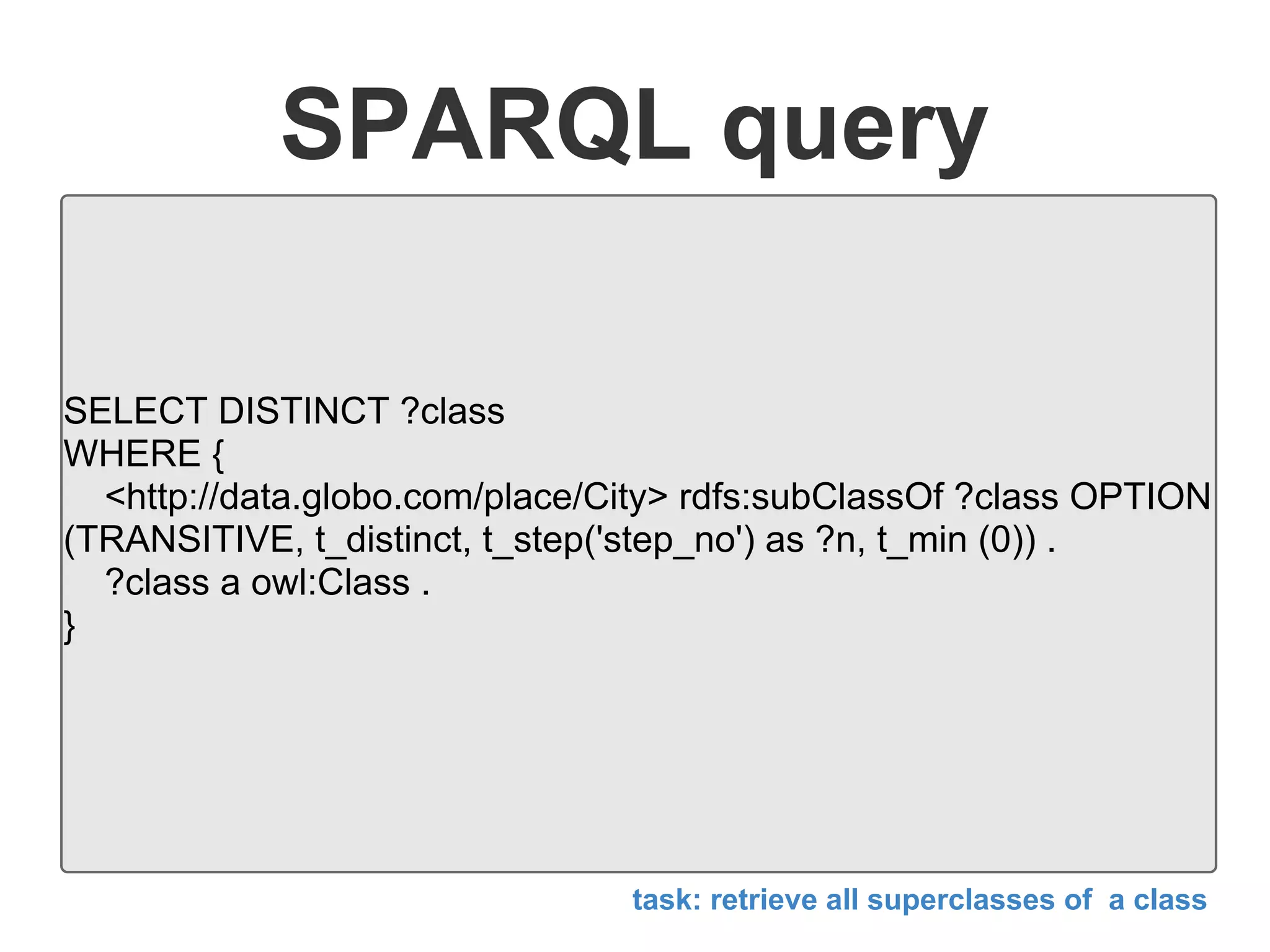 SPARQL query
SELECT DISTINCT ?class
WHERE {
<http://data.globo.com/place/City> rdfs:subClassOf ?class OPTION
(TRANSITIVE, t_distinct, t_step('step_no') as ?n, t_min (0)) .
?class a owl:Class .
}
task: retrieve all superclasses of a class
 