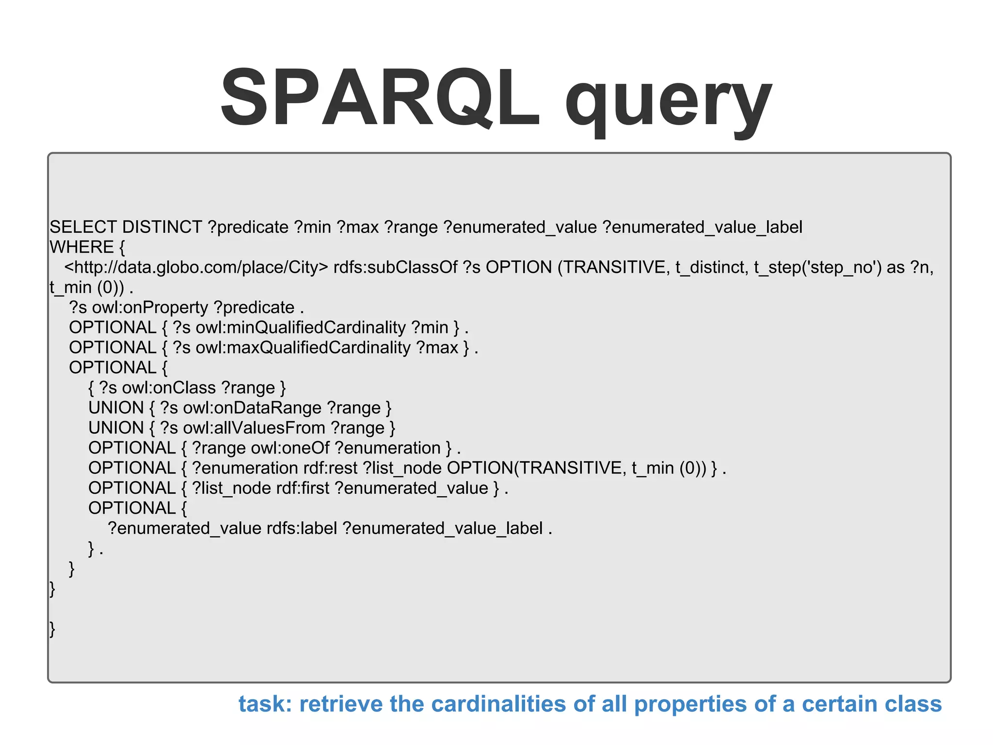 SPARQL query
SELECT DISTINCT ?predicate ?min ?max ?range ?enumerated_value ?enumerated_value_label
WHERE {
<http://data.globo.com/place/City> rdfs:subClassOf ?s OPTION (TRANSITIVE, t_distinct, t_step('step_no') as ?n,
t_min (0)) .
?s owl:onProperty ?predicate .
OPTIONAL { ?s owl:minQualifiedCardinality ?min } .
OPTIONAL { ?s owl:maxQualifiedCardinality ?max } .
OPTIONAL {
{ ?s owl:onClass ?range }
UNION { ?s owl:onDataRange ?range }
UNION { ?s owl:allValuesFrom ?range }
OPTIONAL { ?range owl:oneOf ?enumeration } .
OPTIONAL { ?enumeration rdf:rest ?list_node OPTION(TRANSITIVE, t_min (0)) } .
OPTIONAL { ?list_node rdf:first ?enumerated_value } .
OPTIONAL {
?enumerated_value rdfs:label ?enumerated_value_label .
} .
}
}
}
task: retrieve the cardinalities of all properties of a certain class
 