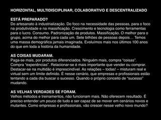 HORIZONTAL, MULTIDISCIPLINAR, COLABORATIVO E DESCENTRALIZADO
ESTÁ PREPARADO?
Do artesanato à industrialização. Do foco na necessidade das pessoas, para o foco
na produtividade e na massiﬁcação. Crescimento e tecnologia como ferramentas
para o lucro. Consumo. Padronização de produtos. Massiﬁcação. O melhor para o
grupo, acima do melhor para cada um. Sete bilhões de pessoas depois… Temos
uma massa demográﬁca jamais imaginada. Evoluímos mais nos últimos 100 anos
do que em toda a história da humanidade.
AS COISAS MUDARAM.
Paga-se mais, por produtos diferenciados. Ninguém mais, compra “coisas”.
Compra “experiências”. Relacionar-se é mais importante que vender ou comprar.
Destacar-se na multidão é imprescindível. As relações – todas! – misturam real e
virtual sem um limite deﬁnido. É nesse cenário, que empresas e proﬁssionais estão
tentando a cada dia buscar o sucesso. Quando o próprio conceito de “sucesso”
mudando.
AS VELHAS VERDADES SE FORAM.
Velhos métodos e treinamentos, não funcionam mais. Não oferecem resultado. É
preciso entender um pouco de tudo e ser capaz de se mover em cenários novos e
mutantes. Como empresas e proﬁssionais, vão crescer nesse velho novo mundo?
 