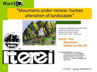 “Mountains under review: human
    Rio alteration of landscapes”

                           TECHNICAL WORKSHOP Rio+20 SIDE EVENT
                           Auditorium, Mountain Pavilion,
                           Athletes’ Park, Rio de Janeiro
                           16 June 2012 11.00 – 13.00 hours
                   Rio+2
                           Iterei ^ The
                               Mountain
                               Comes to Rio+20
                           Ms. Léa Corrêa Pinto, Pedagogue,
                                  coordinator of Iguassu ITEREI
                                  Citizenship Movement Reference
                                  Centre for Water, Forests and
                                  Mountains , founder of MVVC~CC
                                  Plataforma




1                               I T E R E I Iguassu CR MCPA Florestas
 