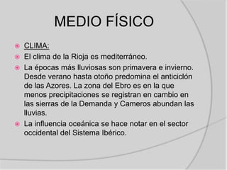 MEDIO FÍSICO
   CLIMA:
   El clima de la Rioja es mediterráneo.
   La épocas más lluviosas son primavera e invierno.
    Desde verano hasta otoño predomina el anticiclón
    de las Azores. La zona del Ebro es en la que
    menos precipitaciones se registran en cambio en
    las sierras de la Demanda y Cameros abundan las
    lluvias.
   La influencia oceánica se hace notar en el sector
    occidental del Sistema Ibérico.
 