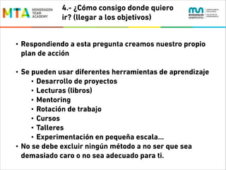 4.- ¿Cómo consigo donde quiero
ir? (llegar a los objetivos)
•

Respondiendo a esta pregunta creamos nuestro propio
plan de acción
!

•

•

Se pueden usar diferentes herramientas de aprendizaje
• Desarrollo de proyectos
• Lecturas (libros)
• Mentoring
• Rotación de trabajo
• Cursos
• Talleres
• Experimentación en pequeña escala…
No se debe excluir ningún método a no ser que sea
demasiado caro o no sea adecuado para ti.

 