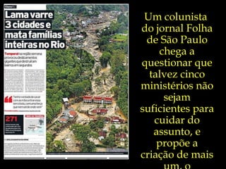 Um colunista  do jornal Folha de São Paulo chega a questionar que talvez cinco ministérios não sejam suficientes para cuidar do assunto, e propõe a criação de mais um, o Ministério da Catástrofe.  