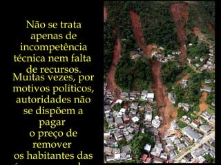 Não se trata apenas de incompetência técnica nem falta  de recursos. Muitas vezes, por motivos políticos, autoridades não se dispõem a pagar  o preço de remover  os habitantes das áreas ameaçadas. 