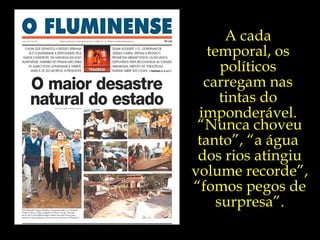 A cada temporal, os políticos carregam nas tintas do imponderável. “ Nunca choveu tanto”, “a água  dos rios atingiu volume recorde”, “fomos pegos de surpresa”. 