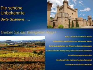 Die schöne
Unbekannte

Erleben Sie das Weingebiet Rioja !
Rioja – Heimat berühmter Weine
Unberührte Landschaften und wärmende Sonne
Sehenswürdigkeiten am Wegesrand des Jakobsweges
Gastronomische Höhepunkte, die kaum ein Tourist kennt
Entschleunigungs Destination

Geschmackvolle Hotels mit gutem Kompfort
Unmittelbar in der Nähe Madrids

 