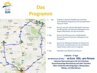 Das
Programm
1.

Tag

Ankunft in Madrid, Stadtführung und Fahrt
nach Valladolid. Degustation der preisgekrönten
Tapas der Stadt.

2. Tag

Besuch einer der ältesten Weinkeller Spaniens
mit Weinprobe und typischem Mittagessen der
Region (Milchlamm aus dem Steinofen).

3. Tag

Besuch des Weinmuseums und Weingutes
Dinasita Vivanco & Gourmet- Mittagessen mit
Weinprobe.

4. Tag

Besuch des Weingutes Marques de Risqual mit
Weinprobe und Abendessen in der berühmten
Tapas-Strasse Calle Laurel in Logroño

5. Tag

Rückfahrt nach Madrid und Abreise

4 Nächte – 5 Tage
bei Minimum 25 Pax – ab Euro 920,- pro Person
Inklusive Übernachtung im DZ mit Frühstück
Deutschsprachige Reiseleitung und allen Transfers
Allen erwähnten Besichtigungen, Weinproben,
Mittag- und Abendessen.

 