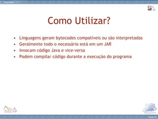 Como Utilizar? Linguagens geram bytecodes compatíveis ou são interpretadas Geralmente todo o necessário está em um JAR Invocam código Java e vice-versa Podem compilar código durante a execução do programa 
