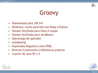 Groovy Padronizada pela JSR 241 Dinâmica, muito parecida com Ruby e Python Sintaxe facilitada para listas e mapas Sintaxe facilitada para JavaBeans Sobrecarga de operador Autoboxing Expressões Regulares como PERL Diversos Frameworks e bibliotecas próprias A partir de Java SE 1.4 