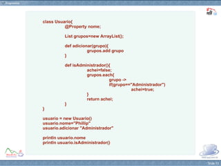class Usuario{   @Property nome; List grupos=new ArrayList();   def adicionar(grupo){ grupos.add grupo } def isAdministrador(){ achei=false; grupos.each{  grupo ->  if(grupo=="Administrador")  achei=true; } return achei; } } usuario = new Usuario() usuario.nome="Phillip" usuario.adicionar "Administrador" println usuario.nome println usuario.isAdministrador() 