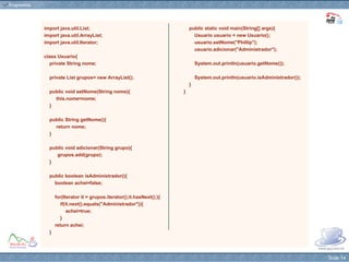 import java.util.List; import java.util.ArrayList; import java.util.Iterator; class Usuario{ private String nome; private List grupos= new ArrayList(); public void setNome(String nome){ this.nome=nome; } public String getNome(){ return nome; } public void adicionar(String grupo){ grupos.add(grupo); } public boolean isAdministrador(){ boolean achei=false; for(Iterator it = grupos.iterator();it.hasNext();){ if(it.next().equals("Administrador")){ achei=true; } return achei; } public static void main(String[] args){ Usuario usuario = new Usuario(); usuario.setNome("Phillip"); usuario.adicionar("Administrador"); System.out.println(usuario.getNome()); System.out.println(usuario.isAdministrador()); } } 