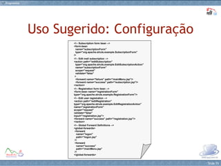 Uso Sugerido: Configuração <!-- Subscription form bean --> <form-bean    name="subscriptionForm"   type="org.apache.struts.example.SubscriptionForm" /> <!-- Edit mail subscription --> <action path="/editSubscription"   type="org.apache.struts.example.EditSubscriptionAction"   name="subscriptionForm"   scope="request"   validate="false"  >   <forward name="failure" path="/mainMenu.jsp"/>   <forward name="success" path="/subscription.jsp"/> </action> <!-- Registration form bean --> <form-bean name="registrationForm" type="org.apache.struts.example.RegistrationForm"/> <!-- Edit user registration --> <action path="/editRegistration" type="org.apache.struts.example.EditRegistrationAction" name="registrationForm" scope="request" validate="false" input="/registration.jsp"> <forward name="success" path="/registration.jsp"/> </action> <!-- Global Forward Definitions --> <global-forwards>  <forward     name="logon"     path="/logon.jsp"  />  <forward     name="success"     path="/mainMenu.jsp"  /> </global-forwards>  