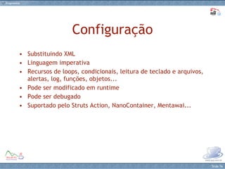 Configuração Substituindo XML Linguagem imperativa  Recursos de loops, condicionais, leitura de teclado e arquivos, alertas, log, funções, objetos... Pode ser modificado em runtime Pode ser debugado Suportado pelo Struts Action, NanoContainer, Mentawai... 