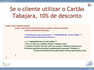 Se o cliente utilizar o Cartão Tabajara, 10% de desconto public class VendeProduto{ public void efetuarVenda(Produto produto, Cliente cliente){ cliente.adicionarProduto(p); //Introduzido para promoção, ***REMOVER EM  Junho/2006*** cliente.adicionarBrinde(p.clone()); //***REMOVER DIA 21/04/2006*** //Por 15 dias se o cliente utilizar Tabajara Card  //reduza do total 10% do valor da compra. Malditas gambiarras. if(cliente.getCartaoCredito().getBandeira()equals(“Tabajara”) cliente.setTotal((cliente.getTotal()-cliente.getTotal())/10); } } 