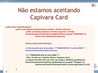Não estamos aceitando Capivara Card public class VendeProduto{ public void efetuarVenda(Produto produto, Cliente cliente){ //Não aceitamos Capivara até eles pagarem a dívida. if(cliente.getCartaoCredito().getBandeira().equals(“CAPIVARA”)) throw new CaloteiroException(); cliente.adicionarProduto(p); //Introduzido para promoção, ***REMOVER EM  Junho/2006*** cliente.adicionarBrinde(p.clone()); //***REMOVER DIA 21/04/2006*** //Por 15 dias se o cliente utilizar Tabajara Card  //reduza do total 10% do valor da compra. Malditas gambiarras. if(cliente.getCartaoCredito().getBandeira().equals(“Tabajara”)) cliente.setTotal((cliente.getTotal()-cliente.getTotal())/10); } } 
