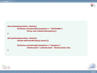 def preVenda(produto, cliente){ if(cliente.cartaoCredito.bandeira== “CAPIVARA”) throw new CaloteiroException(); } def posVenda(produto, cliente){ cliente.adicionarBrinde(p.clone()); if(cliente.cartaoCredito.bandeira==“Tabajara”) cliente.total = (cliente.total - cliente.total)/10); } 
