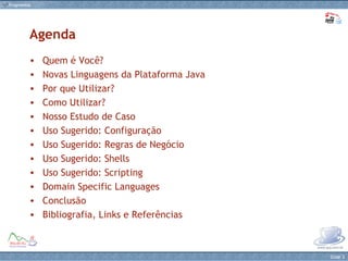 Quem é Você? Novas Linguagens da Plataforma Java Por que Utilizar? Como Utilizar? Nosso Estudo de Caso Uso Sugerido: Configuração Uso Sugerido: Regras de Negócio Uso Sugerido: Shells Uso Sugerido: Scripting Domain Specific Languages Conclusão Bibliografia, Links e Referências Agenda 