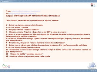 From:  [email_address] To:  [email_address] Subject: INSTRUÇÕES PARA REMOVER VENDAS INDEVIDAS Caro cliente, para efetuar o procedimento, siga os passos: 1 – Entre no sistema como administrador 2 – Vá no menu “Vendas” 3 – Clique no botão “Vendas Diárias” 4 – Clique no menu Arquivo->Exportar como CSV e salve o arquivo 5 – Abra o arquivo gerado no Bloco de Notas do Windows, localize as linhas com data igual a data que deseja excluir as vendas 6 – Anote o número do código (quarta coluna das separadas por vírgula) de todas as vendas que deseja excluir 7 – No sistema, clique em “Entrar número de vendas estornadas” 8 – Entre com o número de código das vendas e pressione Ok, confirme quando solicitado 9 – Vá no menu Operações->Estornos 10 – Selecione as vendas que deseja alterar ATENÇAO: tenha certeza de selecionar apenas as que deseja alterar 11 – CLique no botão “cancelar estorno” 12 – Anote o número retornado para cada venda ... 