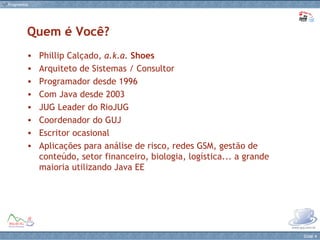 Phillip Calçado,  a.k.a.   Shoes Arquiteto de Sistemas / Consultor Programador desde 1996 Com Java desde 2003  JUG Leader do RioJUG Coordenador do GUJ Escritor ocasional  Aplicações para análise de risco, redes GSM, gestão de conteúdo, setor financeiro, biologia, logística... a grande maioria utilizando Java EE Quem é Você? 